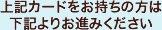 上記カードをお持ちの方は下記よりお進みください。