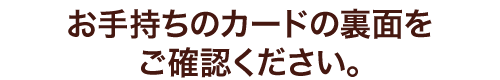 お手持ちのカードの裏面をご確認ください。